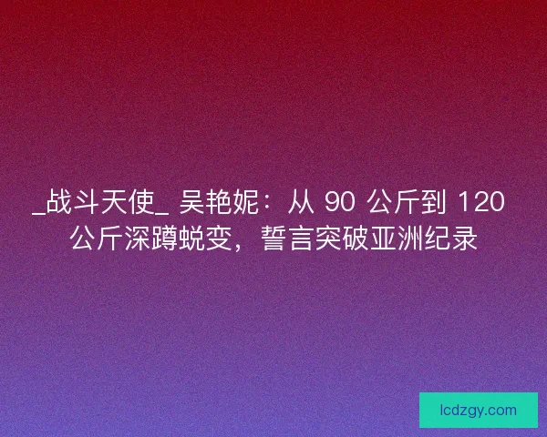 _战斗天使_ 吴艳妮：从 90 公斤到 120 公斤深蹲蜕变，誓言突破亚洲纪录