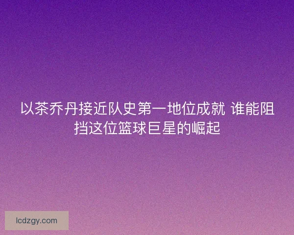 以茶乔丹接近队史第一地位成就 谁能阻挡这位篮球巨星的崛起