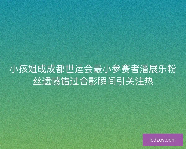 小孩姐成成都世运会最小参赛者潘展乐粉丝遗憾错过合影瞬间引关注热