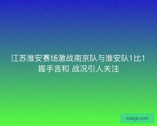 江苏淮安赛场激战南京队与淮安队1比1握手言和 战况引人关注