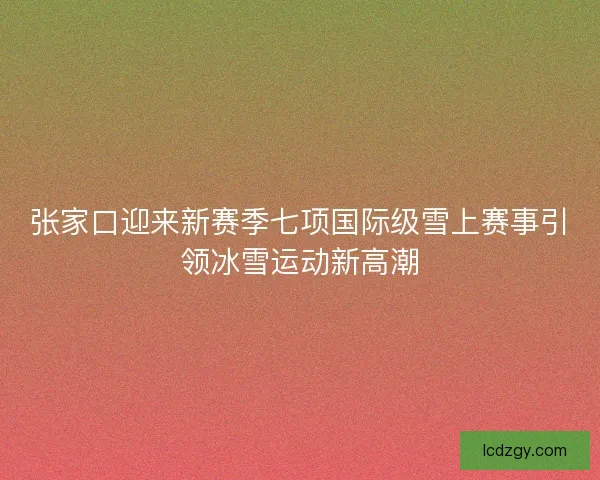 张家口迎来新赛季七项国际级雪上赛事引领冰雪运动新高潮