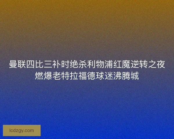 曼联四比三补时绝杀利物浦红魔逆转之夜燃爆老特拉福德球迷沸腾城