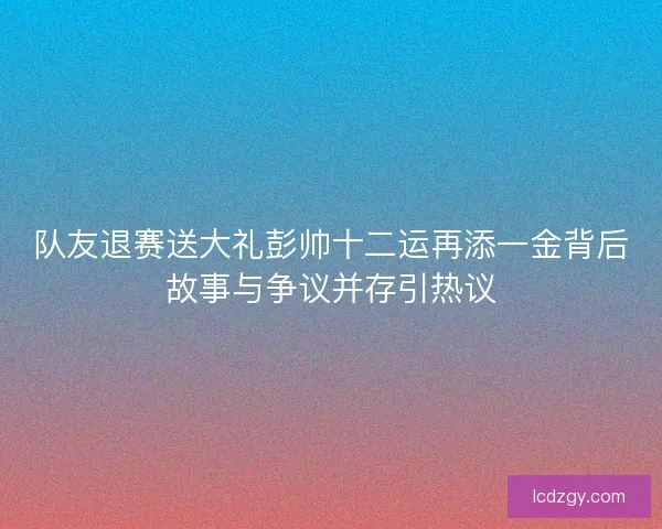 队友退赛送大礼彭帅十二运再添一金背后故事与争议并存引热议