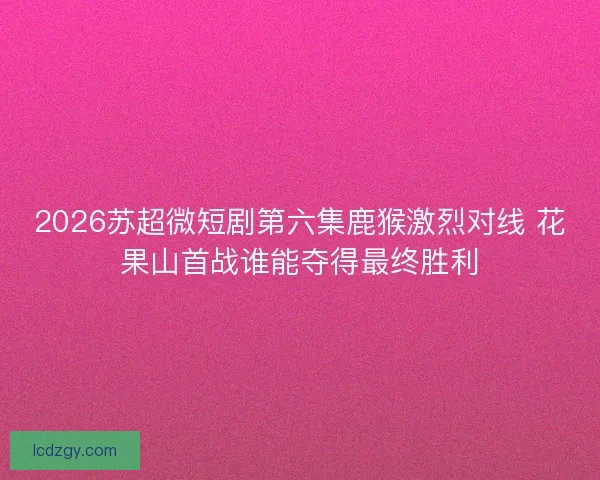 2026苏超微短剧第六集鹿猴激烈对线 花果山首战谁能夺得最终胜利