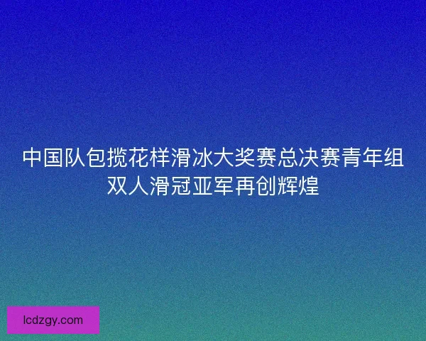 中国队包揽花样滑冰大奖赛总决赛青年组双人滑冠亚军再创辉煌