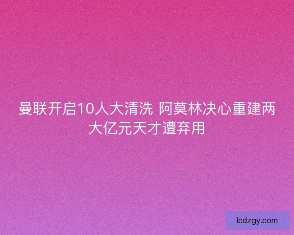 曼联开启10人大清洗 阿莫林决心重建两大亿元天才遭弃用