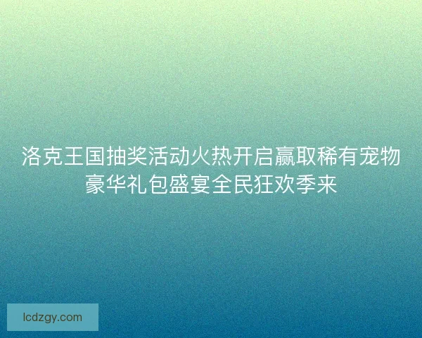洛克王国抽奖活动火热开启赢取稀有宠物豪华礼包盛宴全民狂欢季来