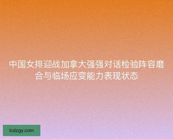 中国女排迎战加拿大强强对话检验阵容磨合与临场应变能力表现状态