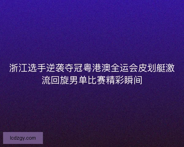 浙江选手逆袭夺冠粤港澳全运会皮划艇激流回旋男单比赛精彩瞬间