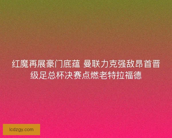 红魔再展豪门底蕴 曼联力克强敌昂首晋级足总杯决赛点燃老特拉福德