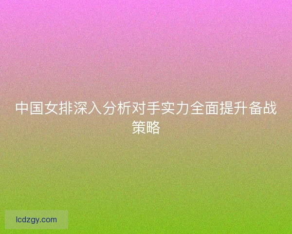 中国女排深入分析对手实力全面提升备战策略