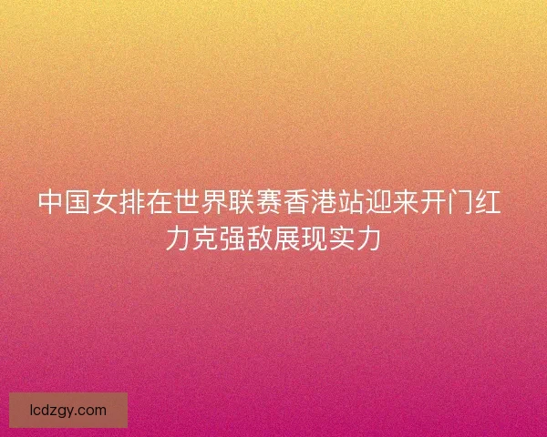 中国女排在世界联赛香港站迎来开门红 力克强敌展现实力