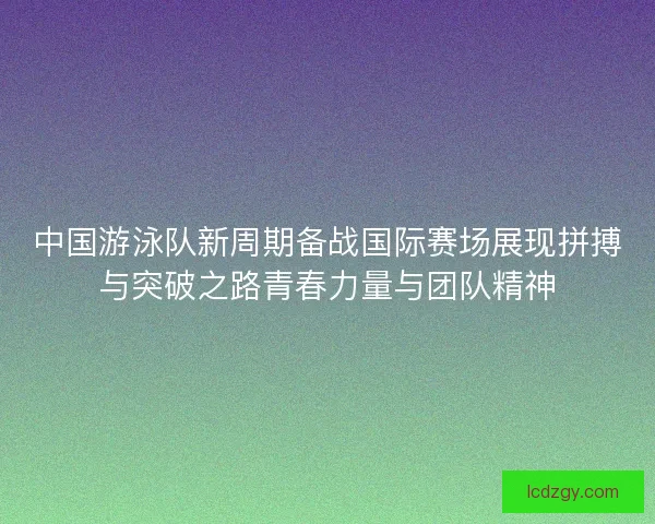 中国游泳队新周期备战国际赛场展现拼搏与突破之路青春力量与团队精神